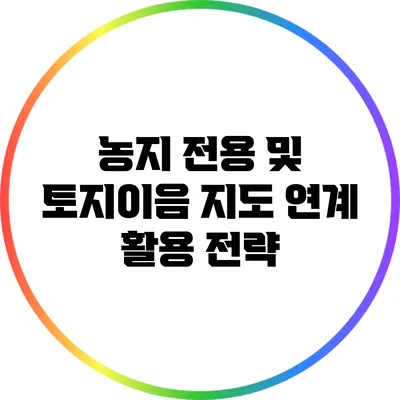 농지 전용 및 토지이음 지도 연계 활용 전략