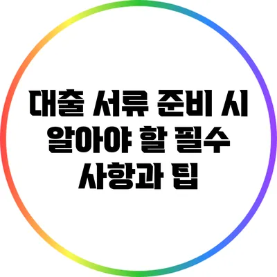 대출 서류 준비 시 알아야 할 필수 사항과 팁