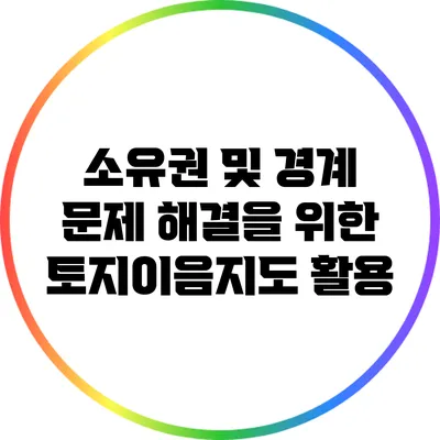 소유권 및 경계 문제 해결을 위한 토지이음지도 활용