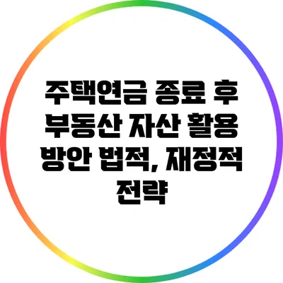 주택연금 종료 후 부동산 자산 활용 방안: 법적, 재정적 전략