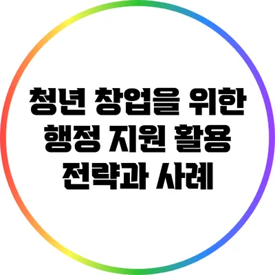 청년 창업을 위한 행정 지원 활용 전략과 사례