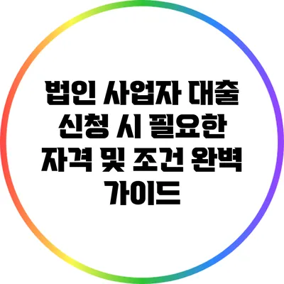 법인 사업자 대출 신청 시 필요한 자격 및 조건 완벽 가이드