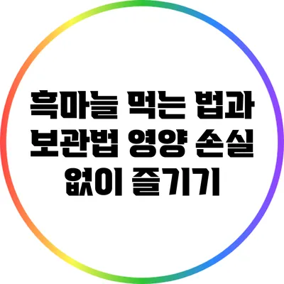 흑마늘 먹는 법과 보관법: 영양 손실 없이 즐기기