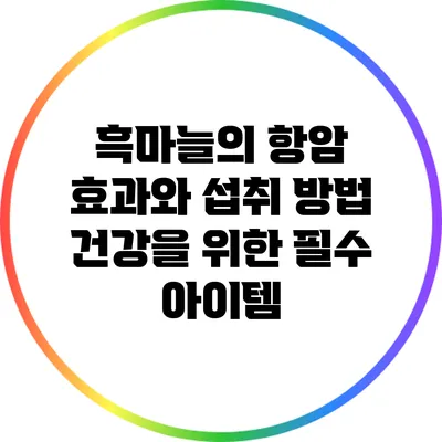 흑마늘의 항암 효과와 섭취 방법: 건강을 위한 필수 아이템