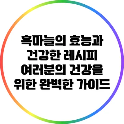 흑마늘의 효능과 건강한 레시피: 여러분의 건강을 위한 완벽한 가이드