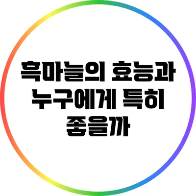 흑마늘의 효능과 누구에게 특히 좋을까?