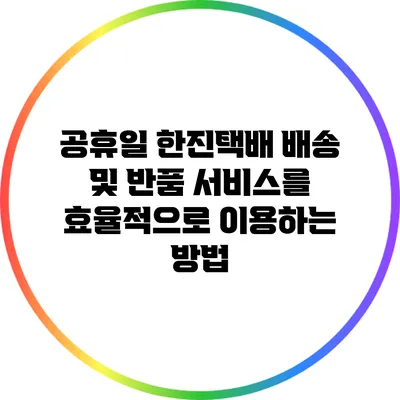 공휴일 한진택배 배송 및 반품 서비스를 효율적으로 이용하는 방법
