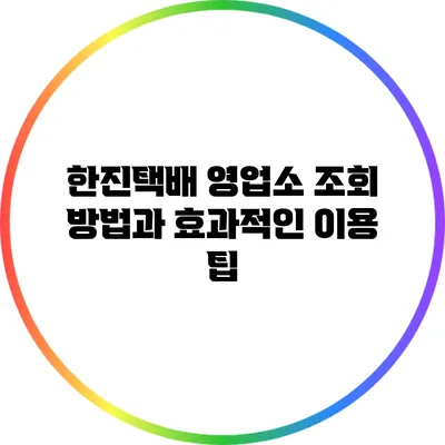 한진택배 영업소 조회 방법과 효과적인 이용 팁
